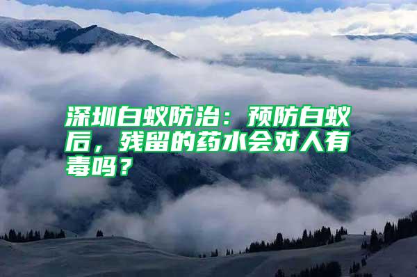 深圳白蟻防治:預防白蟻后,殘留的藥水會對人有毒嗎?