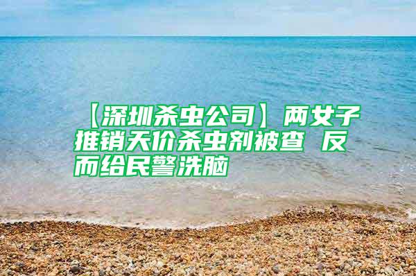 【深圳殺蟲公司】兩女子推銷天價殺蟲劑被查 反而給民警洗腦