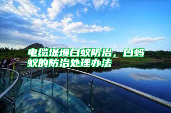 電纜堤壩白蟻防治，白螞蟻的防治處理辦法